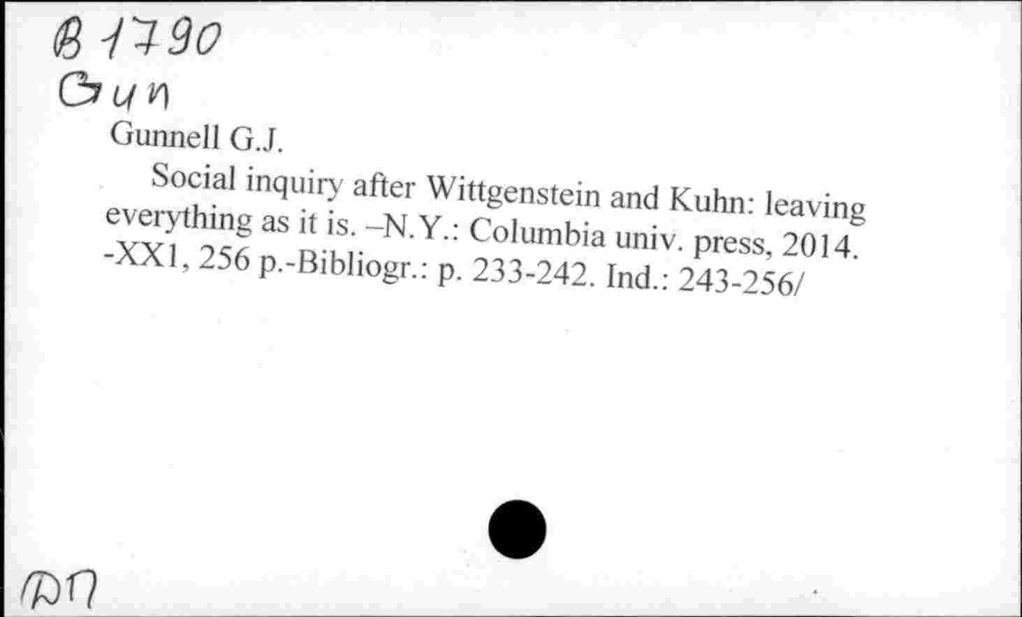 ﻿(g -1190
Gunnell G.J.
Social inquiry after Wittgenstein and Kuhn- leave,» -xX1"!:3 b «■vv: cokimbia 20™ AX1, 256 p.-Bibhogr.: p. 233-242. Ind.: 243-256/
№